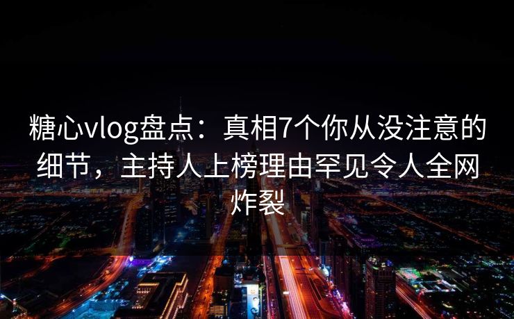 糖心vlog盘点：真相7个你从没注意的细节，主持人上榜理由罕见令人全网炸裂