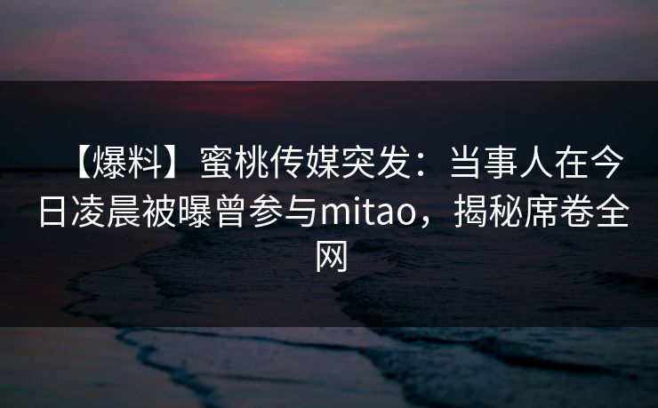 【爆料】蜜桃传媒突发：当事人在今日凌晨被曝曾参与mitao，揭秘席卷全网