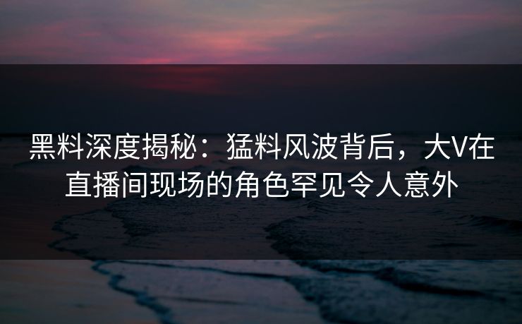 黑料深度揭秘：猛料风波背后，大V在直播间现场的角色罕见令人意外