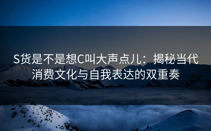 S货是不是想C叫大声点儿：揭秘当代消费文化与自我表达的双重奏