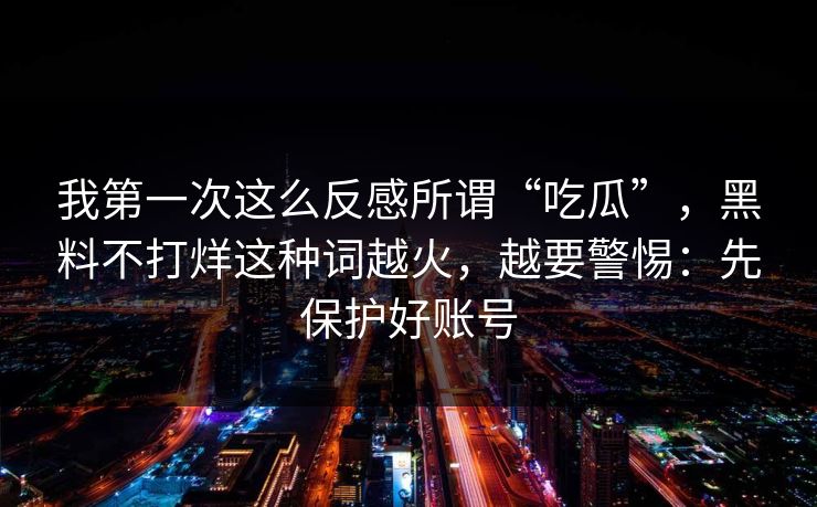 我第一次这么反感所谓“吃瓜”，黑料不打烊这种词越火，越要警惕：先保护好账号