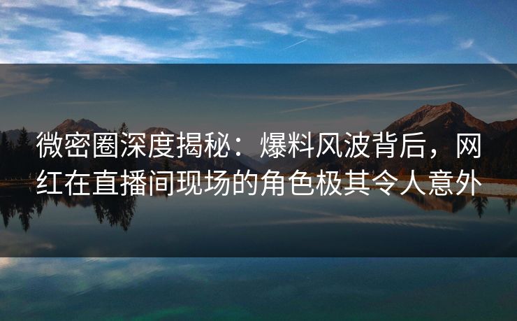微密圈深度揭秘：爆料风波背后，网红在直播间现场的角色极其令人意外