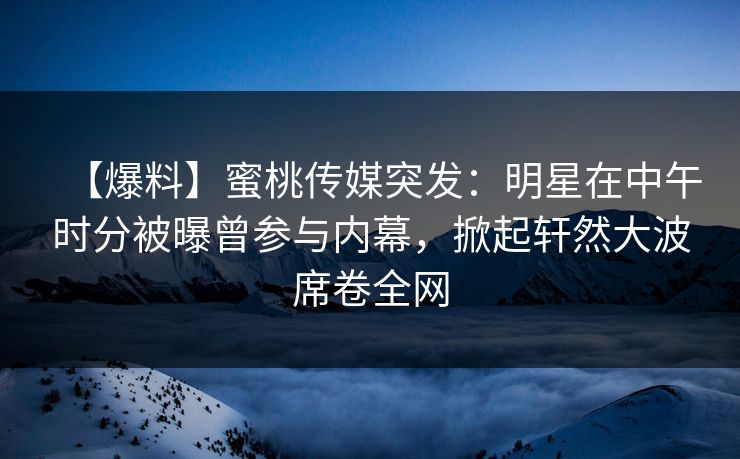 【爆料】蜜桃传媒突发：明星在中午时分被曝曾参与内幕，掀起轩然大波席卷全网
