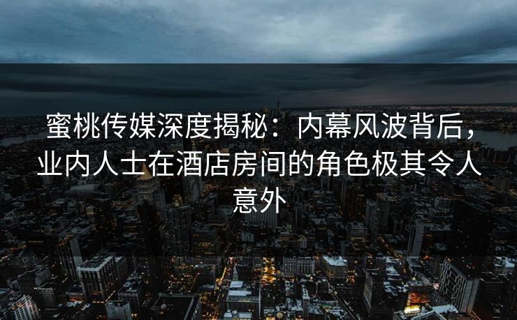 蜜桃传媒深度揭秘：内幕风波背后，业内人士在酒店房间的角色极其令人意外