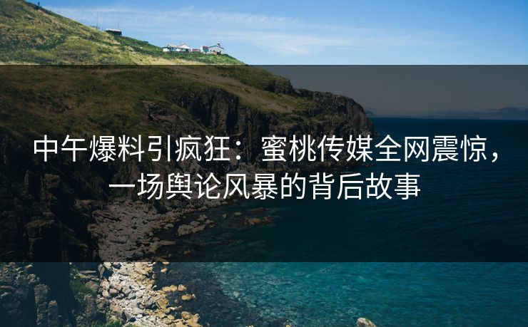 中午爆料引疯狂：蜜桃传媒全网震惊，一场舆论风暴的背后故事