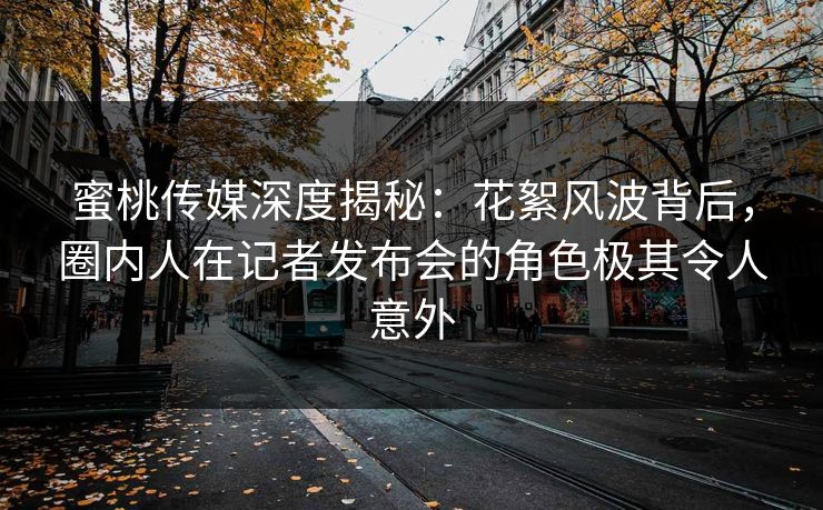 蜜桃传媒深度揭秘：花絮风波背后，圈内人在记者发布会的角色极其令人意外