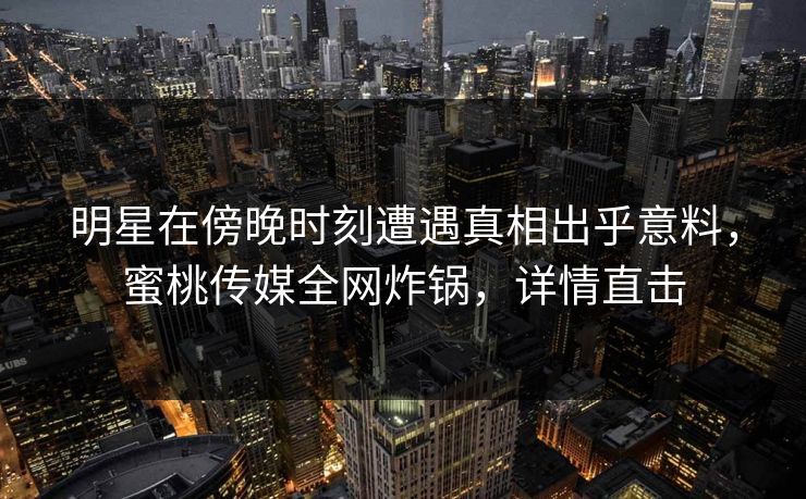明星在傍晚时刻遭遇真相出乎意料，蜜桃传媒全网炸锅，详情直击