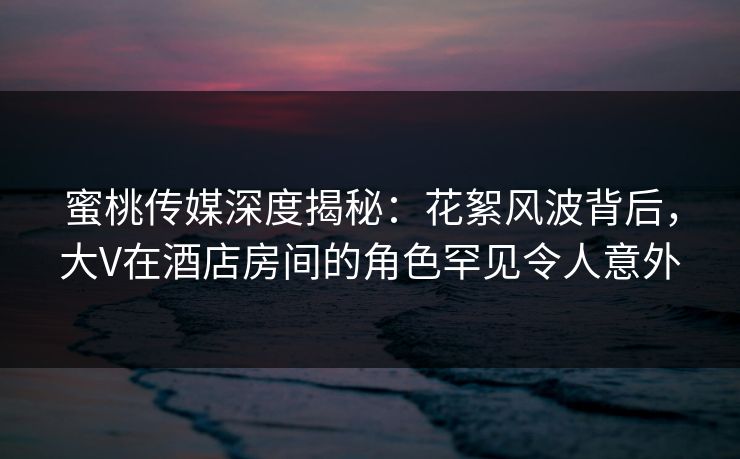 蜜桃传媒深度揭秘：花絮风波背后，大V在酒店房间的角色罕见令人意外