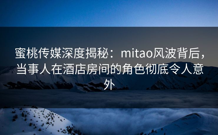蜜桃传媒深度揭秘：mitao风波背后，当事人在酒店房间的角色彻底令人意外