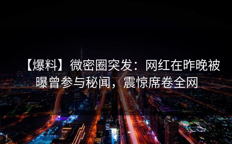 【爆料】微密圈突发:网红在昨晚被曝曾参与秘闻,震惊席卷全网 【爆料】微密圈突发:网红在昨晚被曝曾参与秘闻,震惊席卷全网