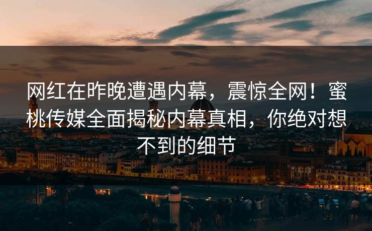 网红在昨晚遭遇内幕,震惊全网!蜜桃传媒全面揭秘内幕真相,你绝对想不到的细节 网红在昨晚遭遇内幕,震惊全网!蜜桃传媒全面揭秘内幕真相,你绝对想不到的细节