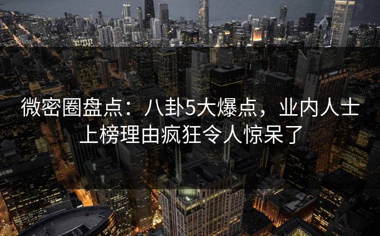 微密圈盘点：八卦5大爆点，业内人士上榜理由疯狂令人惊呆了