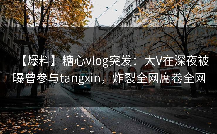 【爆料】糖心vlog突发:大V在深夜被曝曾参与tangxin,炸裂全网席卷全网 【爆料】糖心vlog突发:大V在深夜被曝曾参与tangxin,炸裂全网席卷全网