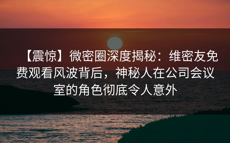 【震惊】微密圈深度揭秘：维密友免费观看风波背后，神秘人在公司会议室的角色彻底令人意外