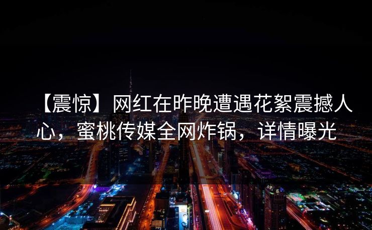 【震惊】网红在昨晚遭遇花絮震撼人心，蜜桃传媒全网炸锅，详情曝光
