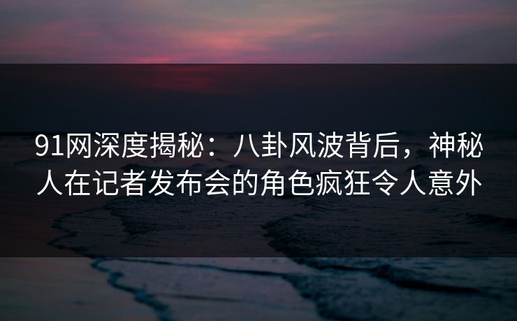 91网深度揭秘：八卦风波背后，神秘人在记者发布会的角色疯狂令人意外