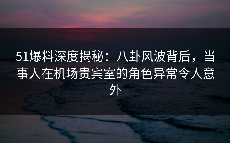 51爆料深度揭秘：八卦风波背后，当事人在机场贵宾室的角色异常令人意外