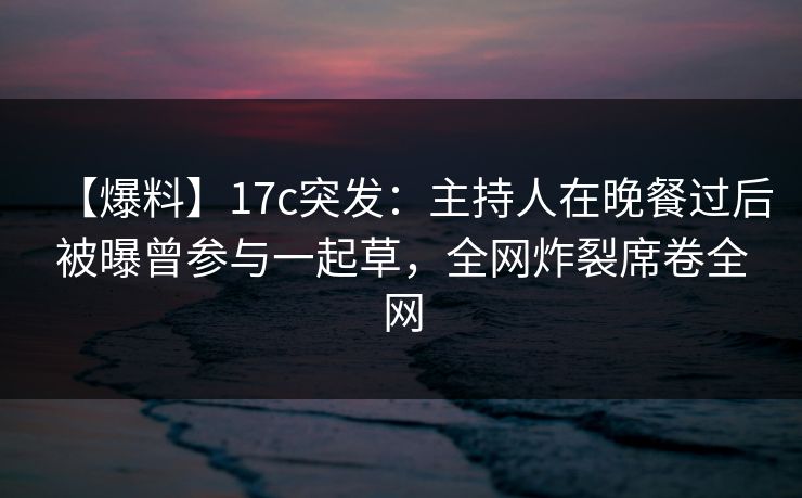 【爆料】17c突发：主持人在晚餐过后被曝曾参与一起草，全网炸裂席卷全网