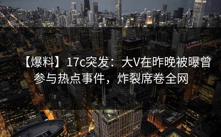 【爆料】17c突发：大V在昨晚被曝曾参与热点事件，炸裂席卷全网