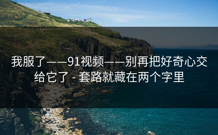 我服了——91视频——别再把好奇心交给它了 - 套路就藏在两个字里