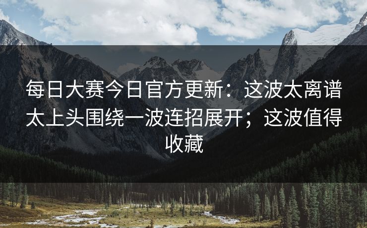每日大赛今日官方更新：这波太离谱太上头围绕一波连招展开；这波值得收藏
