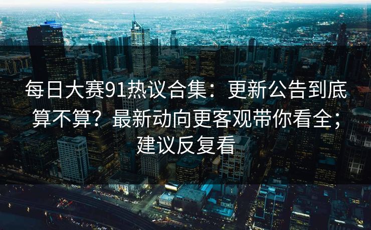 每日大赛91热议合集：更新公告到底算不算？最新动向更客观带你看全；建议反复看