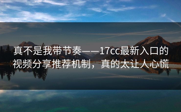 真不是我带节奏——17cc最新入口的视频分享推荐机制，真的太让人心慌