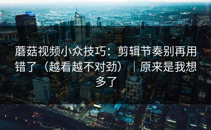 蘑菇视频小众技巧：剪辑节奏别再用错了（越看越不对劲）｜原来是我想多了